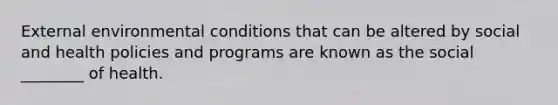 External environmental conditions that can be altered by social and health policies and programs are known as the social ________ of health.