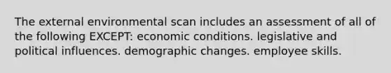 The external environmental scan includes an assessment of all of the following EXCEPT: economic conditions. legislative and political influences. demographic changes. employee skills.