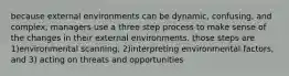 because external environments can be dynamic, confusing, and complex, managers use a three step process to make sense of the changes in their external environments. those steps are 1)environmental scanning, 2)interpreting environmental factors, and 3) acting on threats and opportunities