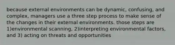 because external environments can be dynamic, confusing, and complex, managers use a three step process to make sense of the changes in their external environments. those steps are 1)environmental scanning, 2)interpreting environmental factors, and 3) acting on threats and opportunities