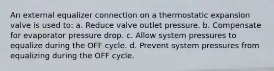 An external equalizer connection on a thermostatic expansion valve is used to: a. Reduce valve outlet pressure. b. Compensate for evaporator pressure drop. c. Allow system pressures to equalize during the OFF cycle. d. Prevent system pressures from equalizing during the OFF cycle.