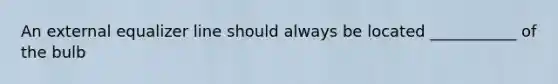 An external equalizer line should always be located ___________ of the bulb