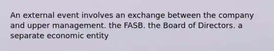 An external event involves an exchange between the company and upper management. the FASB. the Board of Directors. a separate economic entity