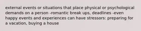 external events or situations that place physical or psychological demands on a person -romantic break ups, deadlines -even happy events and experiences can have stressors: preparing for a vacation, buying a house