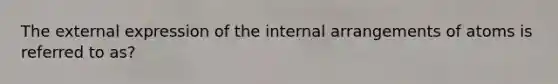 The external expression of the internal arrangements of atoms is referred to as?