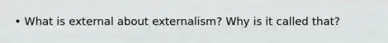 • What is external about externalism? Why is it called that?