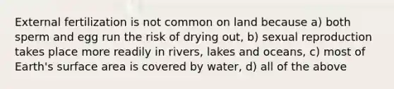 External fertilization is not common on land because a) both sperm and egg run the risk of drying out, b) sexual reproduction takes place more readily in rivers, lakes and oceans, c) most of Earth's surface area is covered by water, d) all of the above