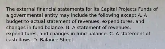 The external financial statements for its Capital Projects Funds of a governmental entity may include the following except A. A budget-to-actual statement of revenues, expenditures, and changes in fund balance. B. A statement of revenues, expenditures, and changes in fund balance. C. A statement of cash flows. D. Balance Sheet.