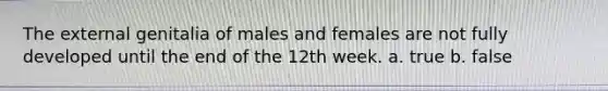 The external genitalia of males and females are not fully developed until the end of the 12th week. a. true b. false