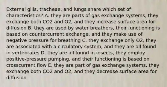 External gills, tracheae, and lungs share which set of characteristics? A. they are parts of gas exchange systems, they exchange both CO2 and O2, and they increase surface area for diffusion B. they are used by water breathers, their functioning is based on countercurrent exchange, and they make use of negative pressure for breathing C. they exchange only O2, they are associated with a circulatory system, and they are all found in vertebrates D. they are all found in insects, they employ positive-pressure pumping, and their functioning is based on crosscurrent flow E. they are part of gas exchange systems, they exchange both CO2 and O2, and they decrease surface area for diffusion