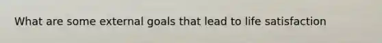 What are some external goals that lead to life satisfaction