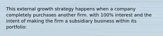 This external growth strategy happens when a company completely purchases another firm. with 100% interest and the intent of making the firm a subsidiary business within its portfolio: