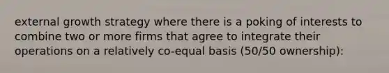 external growth strategy where there is a poking of interests to combine two or more firms that agree to integrate their operations on a relatively co-equal basis (50/50 ownership):