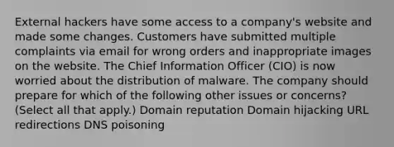 External hackers have some access to a company's website and made some changes. Customers have submitted multiple complaints via email for wrong orders and inappropriate images on the website. The Chief Information Officer (CIO) is now worried about the distribution of malware. The company should prepare for which of the following other issues or concerns? (Select all that apply.) Domain reputation Domain hijacking URL redirections DNS poisoning