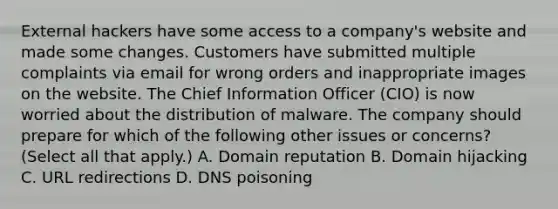 External hackers have some access to a company's website and made some changes. Customers have submitted multiple complaints via email for wrong orders and inappropriate images on the website. The Chief Information Officer (CIO) is now worried about the distribution of malware. The company should prepare for which of the following other issues or concerns? (Select all that apply.) A. Domain reputation B. Domain hijacking C. URL redirections D. DNS poisoning