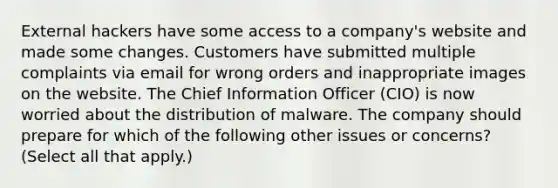 External hackers have some access to a company's website and made some changes. Customers have submitted multiple complaints via email for wrong orders and inappropriate images on the website. The Chief Information Officer (CIO) is now worried about the distribution of malware. The company should prepare for which of the following other issues or concerns? (Select all that apply.)