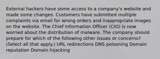 External hackers have some access to a company's website and made some changes. Customers have submitted multiple complaints via email for wrong orders and inappropriate images on the website. The Chief Information Officer (CIO) is now worried about the distribution of malware. The company should prepare for which of the following other issues or concerns? (Select all that apply.) URL redirections DNS poisoning Domain reputation Domain hijacking