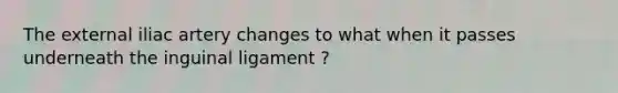 The external iliac artery changes to what when it passes underneath the inguinal ligament ?