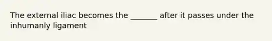 The external iliac becomes the _______ after it passes under the inhumanly ligament