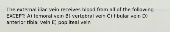 The external iliac vein receives blood from all of the following EXCEPT: A) femoral vein B) vertebral vein C) fibular vein D) anterior tibial vein E) popliteal vein