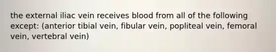 the external iliac vein receives blood from all of the following except: (anterior tibial vein, fibular vein, popliteal vein, femoral vein, vertebral vein)