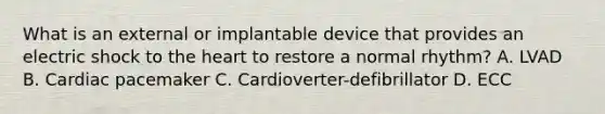 What is an external or implantable device that provides an electric shock to the heart to restore a normal rhythm? A. LVAD B. Cardiac pacemaker C. Cardioverter-defibrillator D. ECC