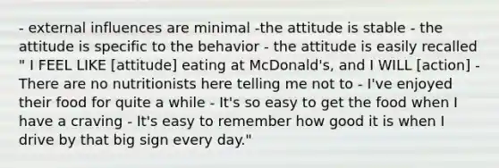 - external influences are minimal -the attitude is stable - the attitude is specific to the behavior - the attitude is easily recalled " I FEEL LIKE [attitude] eating at McDonald's, and I WILL [action] - There are no nutritionists here telling me not to - I've enjoyed their food for quite a while - It's so easy to get the food when I have a craving - It's easy to remember how good it is when I drive by that big sign every day."