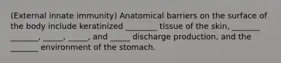 (External innate immunity) Anatomical barriers on the surface of the body include keratinized ________ tissue of the skin, _______ _______, _____, _____, and _____ discharge production, and the _______ environment of the stomach.