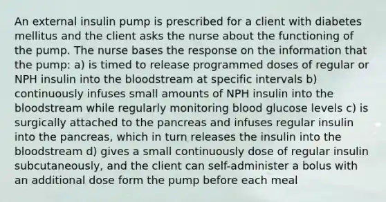 An external insulin pump is prescribed for a client with diabetes mellitus and the client asks the nurse about the functioning of the pump. The nurse bases the response on the information that the pump: a) is timed to release programmed doses of regular or NPH insulin into the bloodstream at specific intervals b) continuously infuses small amounts of NPH insulin into the bloodstream while regularly monitoring blood glucose levels c) is surgically attached to the pancreas and infuses regular insulin into the pancreas, which in turn releases the insulin into the bloodstream d) gives a small continuously dose of regular insulin subcutaneously, and the client can self-administer a bolus with an additional dose form the pump before each meal