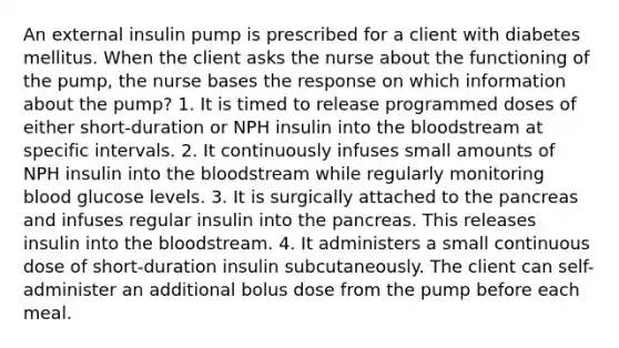 An external insulin pump is prescribed for a client with diabetes mellitus. When the client asks the nurse about the functioning of the pump, the nurse bases the response on which information about the pump? 1. It is timed to release programmed doses of either short-duration or NPH insulin into the bloodstream at specific intervals. 2. It continuously infuses small amounts of NPH insulin into the bloodstream while regularly monitoring blood glucose levels. 3. It is surgically attached to the pancreas and infuses regular insulin into the pancreas. This releases insulin into the bloodstream. 4. It administers a small continuous dose of short-duration insulin subcutaneously. The client can self-administer an additional bolus dose from the pump before each meal.