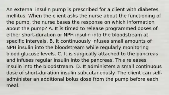 An external insulin pump is prescribed for a client with diabetes mellitus. When the client asks the nurse about the functioning of the pump, the nurse bases the response on which information about the pump? A. It is timed to release programmed doses of either short-duration or NPH insulin into the bloodstream at specific intervals. B. It continuously infuses small amounts of NPH insulin into the bloodstream while regularly monitoring blood glucose levels. C. It is surgically attached to the pancreas and infuses regular insulin into the pancreas. This releases insulin into the bloodstream. D. It administers a small continuous dose of short-duration insulin subcutaneously. The client can self-administer an additional bolus dose from the pump before each meal.