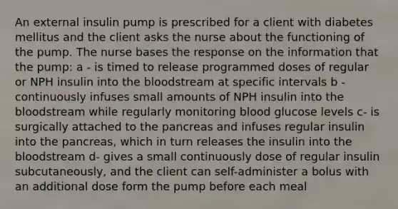 An external insulin pump is prescribed for a client with diabetes mellitus and the client asks the nurse about the functioning of the pump. The nurse bases the response on the information that the pump: a - is timed to release programmed doses of regular or NPH insulin into the bloodstream at specific intervals b - continuously infuses small amounts of NPH insulin into the bloodstream while regularly monitoring blood glucose levels c- is surgically attached to the pancreas and infuses regular insulin into the pancreas, which in turn releases the insulin into the bloodstream d- gives a small continuously dose of regular insulin subcutaneously, and the client can self-administer a bolus with an additional dose form the pump before each meal