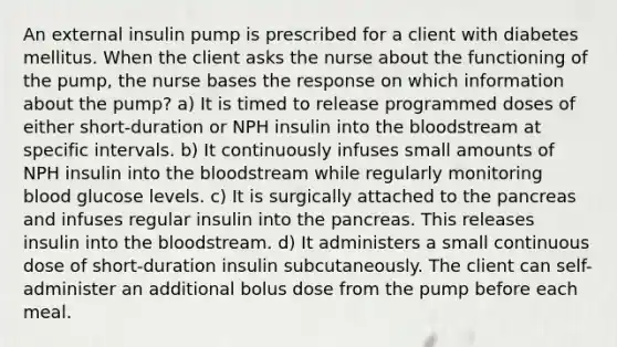 An external insulin pump is prescribed for a client with diabetes mellitus. When the client asks the nurse about the functioning of the pump, the nurse bases the response on which information about the pump? a) It is timed to release programmed doses of either short-duration or NPH insulin into the bloodstream at specific intervals. b) It continuously infuses small amounts of NPH insulin into the bloodstream while regularly monitoring blood glucose levels. c) It is surgically attached to the pancreas and infuses regular insulin into the pancreas. This releases insulin into the bloodstream. d) It administers a small continuous dose of short-duration insulin subcutaneously. The client can self-administer an additional bolus dose from the pump before each meal.