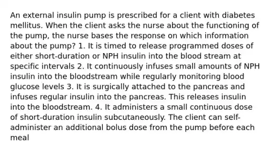 An external insulin pump is prescribed for a client with diabetes mellitus. When the client asks the nurse about the functioning of the pump, the nurse bases the response on which information about the pump? 1. It is timed to release programmed doses of either short-duration or NPH insulin into the blood stream at specific intervals 2. It continuously infuses small amounts of NPH insulin into the bloodstream while regularly monitoring blood glucose levels 3. It is surgically attached to the pancreas and infuses regular insulin into the pancreas. This releases insulin into the bloodstream. 4. It administers a small continuous dose of short-duration insulin subcutaneously. The client can self-administer an additional bolus dose from the pump before each meal