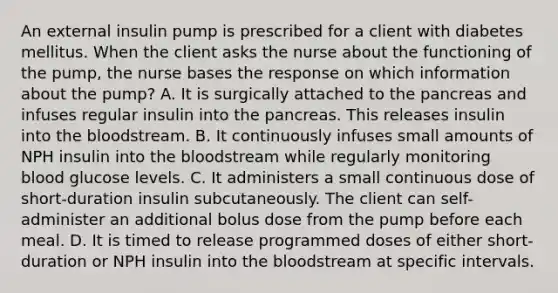 An external insulin pump is prescribed for a client with diabetes mellitus. When the client asks the nurse about the functioning of the pump, the nurse bases the response on which information about the pump? A. It is surgically attached to the pancreas and infuses regular insulin into the pancreas. This releases insulin into the bloodstream. B. It continuously infuses small amounts of NPH insulin into the bloodstream while regularly monitoring blood glucose levels. C. It administers a small continuous dose of short-duration insulin subcutaneously. The client can self-administer an additional bolus dose from the pump before each meal. D. It is timed to release programmed doses of either short-duration or NPH insulin into the bloodstream at specific intervals.