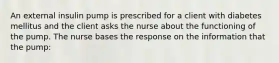 An external insulin pump is prescribed for a client with diabetes mellitus and the client asks the nurse about the functioning of the pump. The nurse bases the response on the information that the pump: