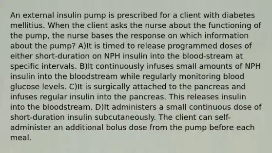 An external insulin pump is prescribed for a client with diabetes mellitius. When the client asks the nurse about the functioning of the pump, the nurse bases the response on which information about the pump? A)It is timed to release programmed doses of either short-duration on NPH insulin into the blood-stream at specific intervals. B)It continuously infuses small amounts of NPH insulin into the bloodstream while regularly monitoring blood glucose levels. C)It is surgically attached to the pancreas and infuses regular insulin into the pancreas. This releases insulin into the bloodstream. D)It administers a small continuous dose of short-duration insulin subcutaneously. The client can self-administer an additional bolus dose from the pump before each meal.