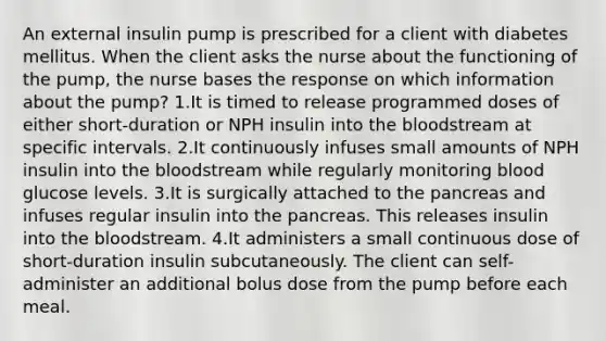 An external insulin pump is prescribed for a client with diabetes mellitus. When the client asks the nurse about the functioning of the pump, the nurse bases the response on which information about the pump? 1.It is timed to release programmed doses of either short-duration or NPH insulin into the bloodstream at specific intervals. 2.It continuously infuses small amounts of NPH insulin into the bloodstream while regularly monitoring blood glucose levels. 3.It is surgically attached to the pancreas and infuses regular insulin into the pancreas. This releases insulin into the bloodstream. 4.It administers a small continuous dose of short-duration insulin subcutaneously. The client can self-administer an additional bolus dose from the pump before each meal.