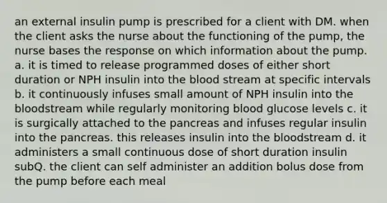 an external insulin pump is prescribed for a client with DM. when the client asks the nurse about the functioning of the pump, the nurse bases the response on which information about the pump. a. it is timed to release programmed doses of either short duration or NPH insulin into the blood stream at specific intervals b. it continuously infuses small amount of NPH insulin into the bloodstream while regularly monitoring blood glucose levels c. it is surgically attached to the pancreas and infuses regular insulin into the pancreas. this releases insulin into the bloodstream d. it administers a small continuous dose of short duration insulin subQ. the client can self administer an addition bolus dose from the pump before each meal