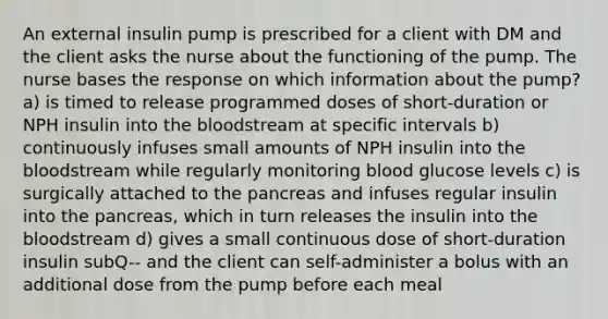 An external insulin pump is prescribed for a client with DM and the client asks the nurse about the functioning of the pump. The nurse bases the response on which information about the pump? a) is timed to release programmed doses of short-duration or NPH insulin into the bloodstream at specific intervals b) continuously infuses small amounts of NPH insulin into the bloodstream while regularly monitoring blood glucose levels c) is surgically attached to the pancreas and infuses regular insulin into the pancreas, which in turn releases the insulin into the bloodstream d) gives a small continuous dose of short-duration insulin subQ-- and the client can self-administer a bolus with an additional dose from the pump before each meal