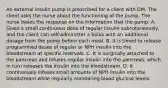 An external insulin pump is prescribed for a client with DM. The client asks the nurse about the functioning of the pump. The nurse bases the response on the information that the pump: A. Gives a small continuous dose of regular insulin subcutaneously, and the client can self-administer a bolus with an additional dosage from the pump before each meal. B. It is timed to release programmed doses of regular or NPH insulin into the bloodstream at specific intervals. C. It is surgically attached to the pancreas and infuses regular insulin into the pancreas, which in turn releases the insulin into the bloodstream. D. It continuously infuses small amounts of NPH insulin into the bloodstream while regularly monitoring blood glucose levels.