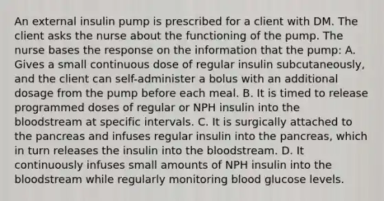 An external insulin pump is prescribed for a client with DM. The client asks the nurse about the functioning of the pump. The nurse bases the response on the information that the pump: A. Gives a small continuous dose of regular insulin subcutaneously, and the client can self-administer a bolus with an additional dosage from the pump before each meal. B. It is timed to release programmed doses of regular or NPH insulin into the bloodstream at specific intervals. C. It is surgically attached to the pancreas and infuses regular insulin into the pancreas, which in turn releases the insulin into the bloodstream. D. It continuously infuses small amounts of NPH insulin into the bloodstream while regularly monitoring blood glucose levels.