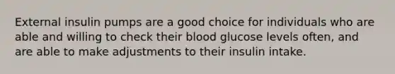 External insulin pumps are a good choice for individuals who are able and willing to check their blood glucose levels often, and are able to make adjustments to their insulin intake.