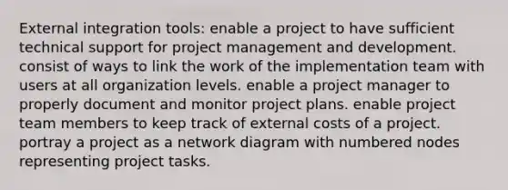 External integration tools: enable a project to have sufficient technical support for project management and development. consist of ways to link the work of the implementation team with users at all organization levels. enable a project manager to properly document and monitor project plans. enable project team members to keep track of external costs of a project. portray a project as a network diagram with numbered nodes representing project tasks.