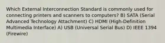 Which External Interconnection Standard is commonly used for connecting printers and scanners to computers? B) SATA (Serial Advanced Technology Attachment) C) HDMI (High-Definition Multimedia Interface) A) USB (Universal Serial Bus) D) IEEE 1394 (Firewire)