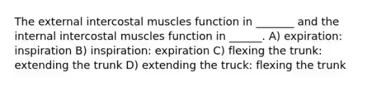 The external intercostal muscles function in _______ and the internal intercostal muscles function in ______. A) expiration: inspiration B) inspiration: expiration C) flexing the trunk: extending the trunk D) extending the truck: flexing the trunk