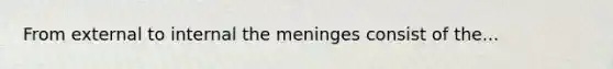 From external to internal the meninges consist of the...