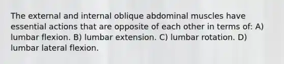 The external and internal oblique abdominal muscles have essential actions that are opposite of each other in terms of: A) lumbar flexion. B) lumbar extension. C) lumbar rotation. D) lumbar lateral flexion.