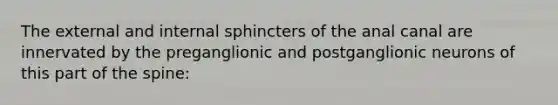 The external and internal sphincters of the anal canal are innervated by the preganglionic and postganglionic neurons of this part of the spine: