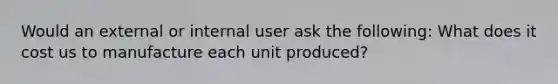 Would an external or internal user ask the following: What does it cost us to manufacture each unit produced?